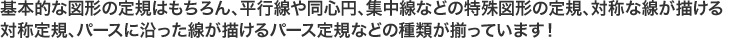 基本的な図形の定規はもちろん、平行線や同心円、集中線などの特殊図形の定規、対称的な線が描ける対称定規、パースに沿った線が描けるパース定規などの種類が揃っています。