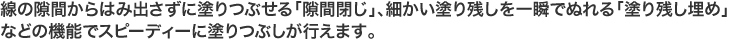 線の隙間からはみ出さずに塗りつぶせる「隙間閉じ」、細かい塗り残しを一瞬で塗れる「塗り残し埋め」などの機能でスピーディーに塗りつぶしが行えます。